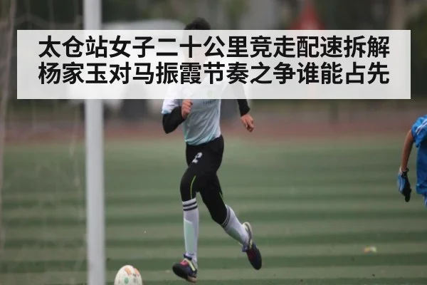 太仓站女子二十公里竞走配速拆解杨家玉对马振霞节奏之争谁能占先