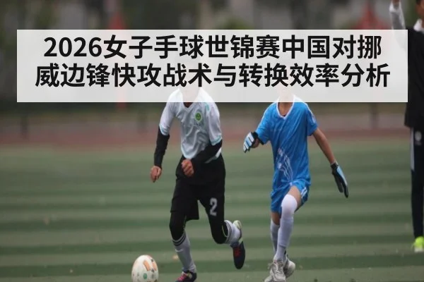 2026女子手球世锦赛中国对挪威边锋快攻战术与转换效率分析